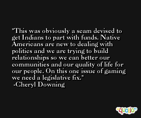 This was obviously a scam devised to get Indians to part with funds. Native Americans are new to dealing with politics and we are trying to build relationships so we can better our communities and our quality of life for our people. On this one issue of gaming we need a legislative fix. -Cheryl Downing
