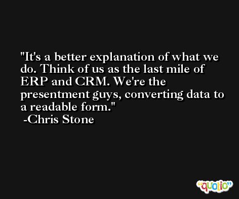 It's a better explanation of what we do. Think of us as the last mile of ERP and CRM. We're the presentment guys, converting data to a readable form. -Chris Stone