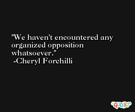 We haven't encountered any organized opposition whatsoever. -Cheryl Forchilli