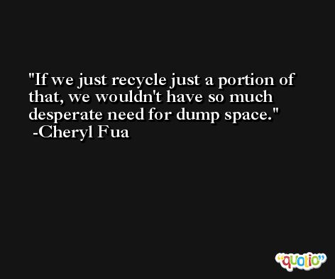 If we just recycle just a portion of that, we wouldn't have so much desperate need for dump space. -Cheryl Fua