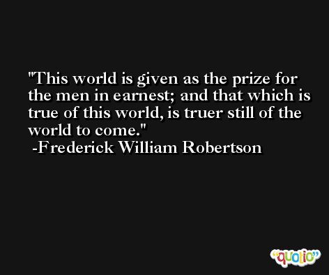 This world is given as the prize for the men in earnest; and that which is true of this world, is truer still of the world to come. -Frederick William Robertson