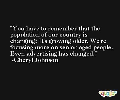 You have to remember that the population of our country is changing: It's growing older. We're focusing more on senior-aged people. Even advertising has changed. -Cheryl Johnson
