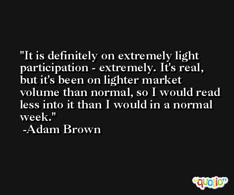 It is definitely on extremely light participation - extremely. It's real, but it's been on lighter market volume than normal, so I would read less into it than I would in a normal week. -Adam Brown