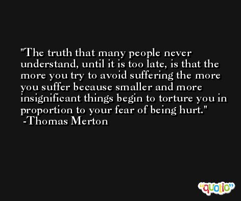 The truth that many people never understand, until it is too late, is that the more you try to avoid suffering the more you suffer because smaller and more insignificant things begin to torture you in proportion to your fear of being hurt. -Thomas Merton