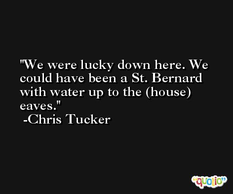 We were lucky down here. We could have been a St. Bernard with water up to the (house) eaves. -Chris Tucker