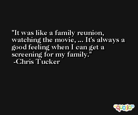 It was like a family reunion, watching the movie, ... It's always a good feeling when I can get a screening for my family. -Chris Tucker