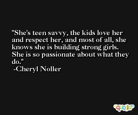 She's teen savvy, the kids love her and respect her, and most of all, she knows she is building strong girls. She is so passionate about what they do. -Cheryl Noller