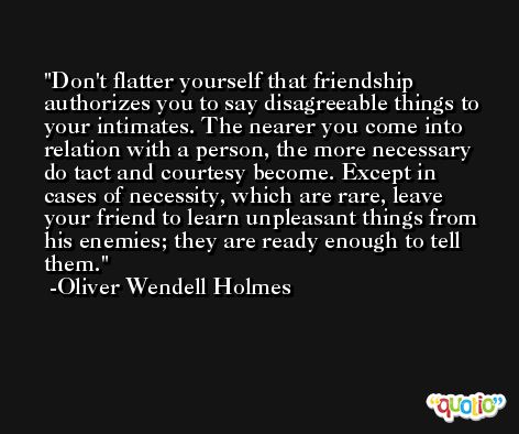 Don't flatter yourself that friendship authorizes you to say disagreeable things to your intimates. The nearer you come into relation with a person, the more necessary do tact and courtesy become. Except in cases of necessity, which are rare, leave your friend to learn unpleasant things from his enemies; they are ready enough to tell them. -Oliver Wendell Holmes