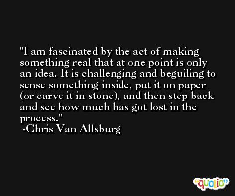 I am fascinated by the act of making something real that at one point is only an idea. It is challenging and beguiling to sense something inside, put it on paper (or carve it in stone), and then step back and see how much has got lost in the process. -Chris Van Allsburg