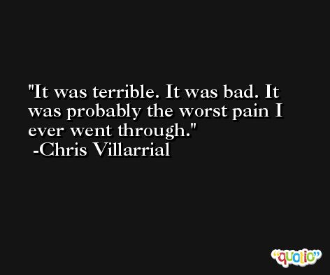 It was terrible. It was bad. It was probably the worst pain I ever went through. -Chris Villarrial