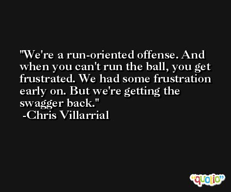 We're a run-oriented offense. And when you can't run the ball, you get frustrated. We had some frustration early on. But we're getting the swagger back. -Chris Villarrial