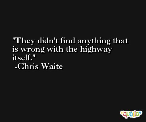 They didn't find anything that is wrong with the highway itself. -Chris Waite