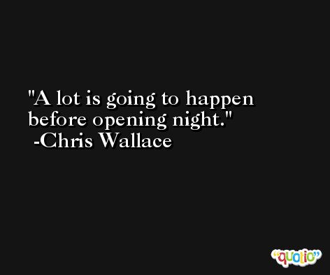 A lot is going to happen before opening night. -Chris Wallace