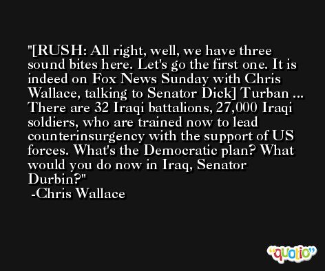 [RUSH: All right, well, we have three sound bites here. Let's go the first one. It is indeed on Fox News Sunday with Chris Wallace, talking to Senator Dick] Turban ... There are 32 Iraqi battalions, 27,000 Iraqi soldiers, who are trained now to lead counterinsurgency with the support of US forces. What's the Democratic plan? What would you do now in Iraq, Senator Durbin? -Chris Wallace