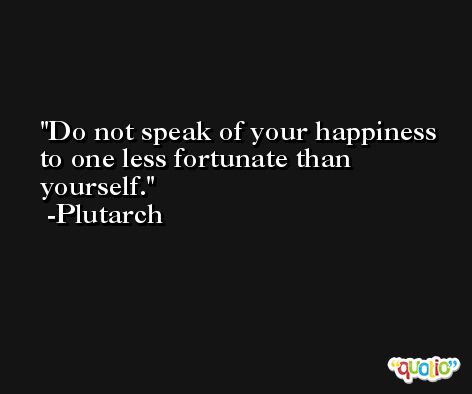 Do not speak of your happiness to one less fortunate than yourself. -Plutarch