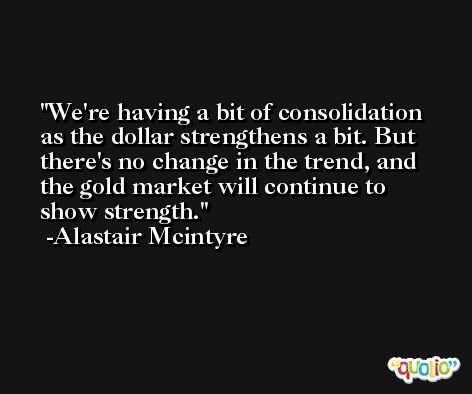 We're having a bit of consolidation as the dollar strengthens a bit. But there's no change in the trend, and the gold market will continue to show strength. -Alastair Mcintyre