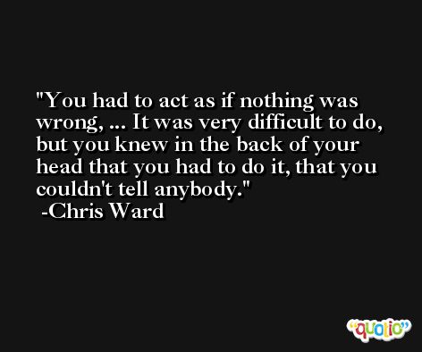 You had to act as if nothing was wrong, ... It was very difficult to do, but you knew in the back of your head that you had to do it, that you couldn't tell anybody. -Chris Ward