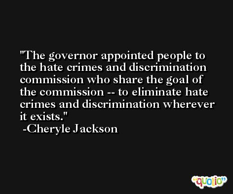 The governor appointed people to the hate crimes and discrimination commission who share the goal of the commission -- to eliminate hate crimes and discrimination wherever it exists. -Cheryle Jackson
