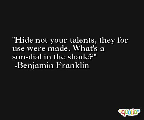 Hide not your talents, they for use were made. What's a sun-dial in the shade? -Benjamin Franklin