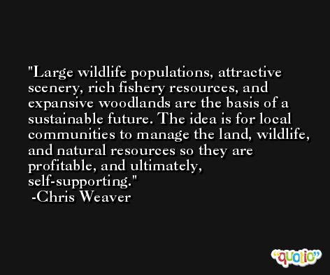 Large wildlife populations, attractive scenery, rich fishery resources, and expansive woodlands are the basis of a sustainable future. The idea is for local communities to manage the land, wildlife, and natural resources so they are profitable, and ultimately, self-supporting. -Chris Weaver