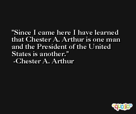 Since I came here I have learned that Chester A. Arthur is one man and the President of the United States is another. -Chester A. Arthur