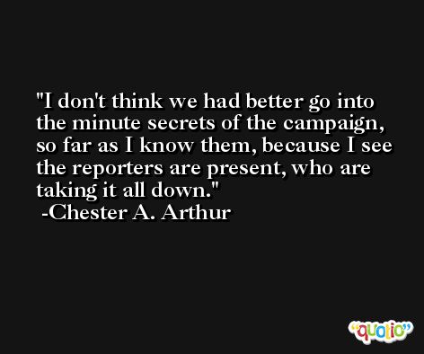 I don't think we had better go into the minute secrets of the campaign, so far as I know them, because I see the reporters are present, who are taking it all down. -Chester A. Arthur