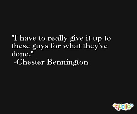 I have to really give it up to these guys for what they've done. -Chester Bennington