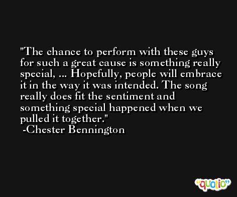 The chance to perform with these guys for such a great cause is something really special, ... Hopefully, people will embrace it in the way it was intended. The song really does fit the sentiment and something special happened when we pulled it together. -Chester Bennington