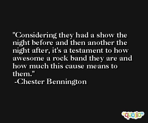 Considering they had a show the night before and then another the night after, it's a testament to how awesome a rock band they are and how much this cause means to them. -Chester Bennington