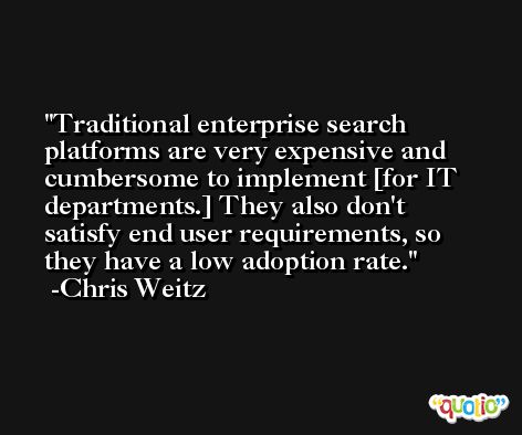 Traditional enterprise search platforms are very expensive and cumbersome to implement [for IT departments.] They also don't satisfy end user requirements, so they have a low adoption rate. -Chris Weitz