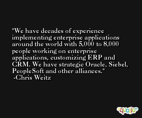 We have decades of experience implementing enterprise applications around the world with 5,000 to 8,000 people working on enterprise applications, customizing ERP and CRM. We have strategic Oracle, Siebel, PeopleSoft and other alliances. -Chris Weitz
