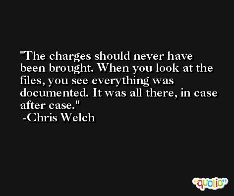 The charges should never have been brought. When you look at the files, you see everything was documented. It was all there, in case after case. -Chris Welch