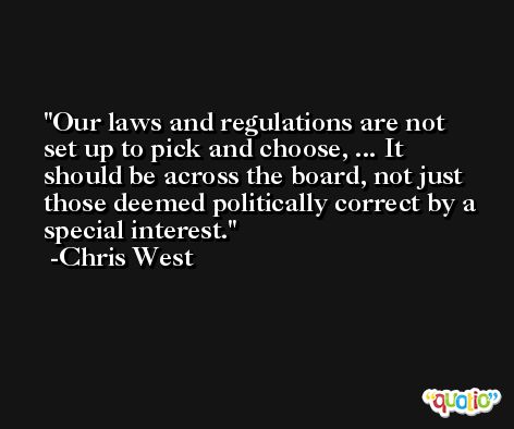 Our laws and regulations are not set up to pick and choose, ... It should be across the board, not just those deemed politically correct by a special interest. -Chris West