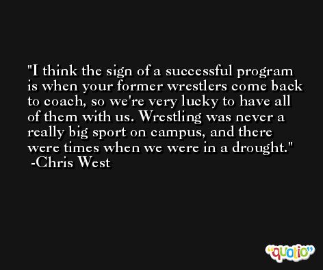 I think the sign of a successful program is when your former wrestlers come back to coach, so we're very lucky to have all of them with us. Wrestling was never a really big sport on campus, and there were times when we were in a drought. -Chris West