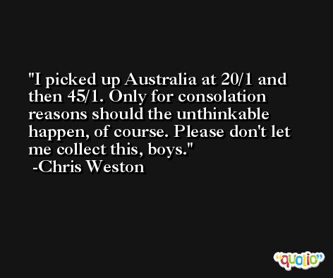 I picked up Australia at 20/1 and then 45/1. Only for consolation reasons should the unthinkable happen, of course. Please don't let me collect this, boys. -Chris Weston