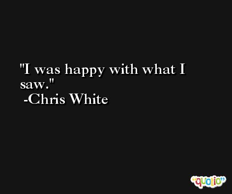 I was happy with what I saw. -Chris White