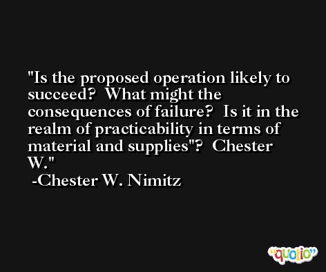 Is the proposed operation likely to succeed?  What might the consequences of failure?  Is it in the realm of practicability in terms of material and supplies'?  Chester W. -Chester W. Nimitz