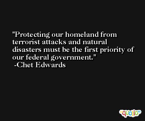 Protecting our homeland from terrorist attacks and natural disasters must be the first priority of our federal government. -Chet Edwards