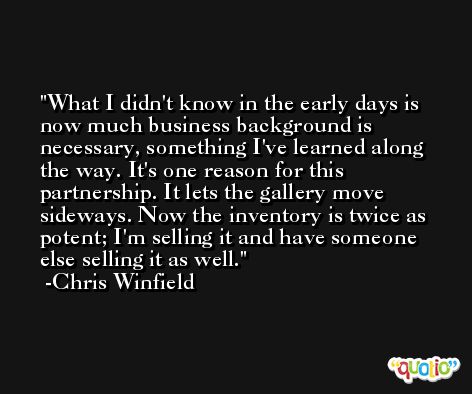 What I didn't know in the early days is now much business background is necessary, something I've learned along the way. It's one reason for this partnership. It lets the gallery move sideways. Now the inventory is twice as potent; I'm selling it and have someone else selling it as well. -Chris Winfield