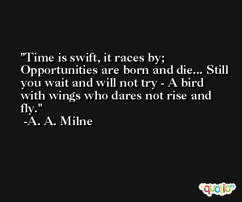 Time is swift, it races by; Opportunities are born and die... Still you wait and will not try - A bird with wings who dares not rise and fly. -A. A. Milne