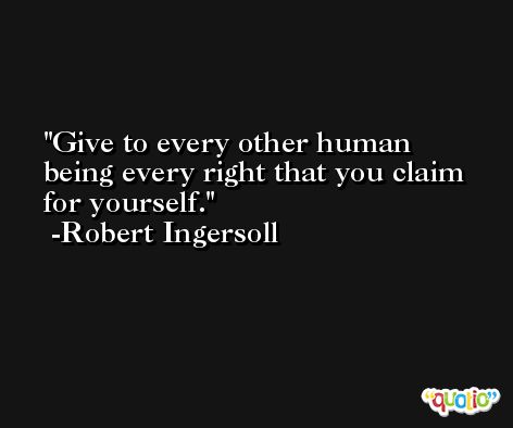 Give to every other human being every right that you claim for yourself. -Robert Ingersoll
