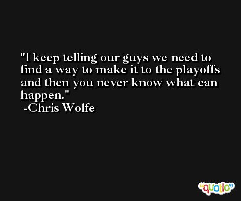 I keep telling our guys we need to find a way to make it to the playoffs and then you never know what can happen. -Chris Wolfe