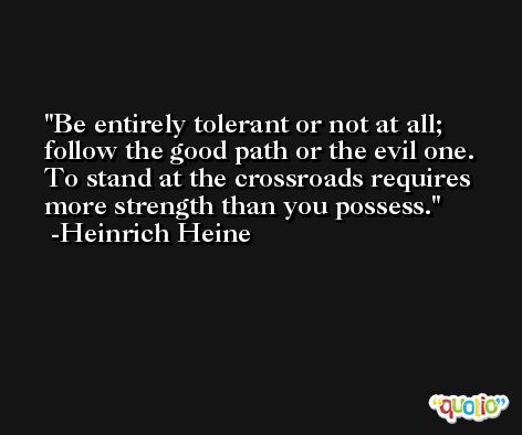 Be entirely tolerant or not at all; follow the good path or the evil one. To stand at the crossroads requires more strength than you possess. -Heinrich Heine