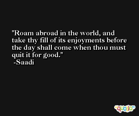 Roam abroad in the world, and take thy fill of its enjoyments before the day shall come when thou must quit it for good. -Saadi