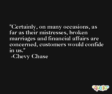 Certainly, on many occasions, as far as their mistresses, broken marriages and financial affairs are concerned, customers would confide in us. -Chevy Chase