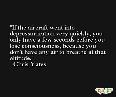 If the aircraft went into depressurization very quickly, you only have a few seconds before you lose consciousness, because you don't have any air to breathe at that altitude. -Chris Yates