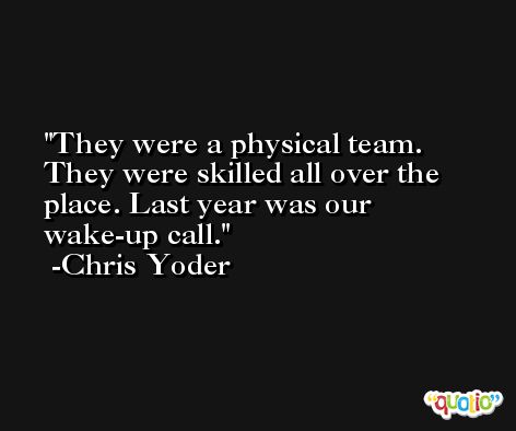 They were a physical team. They were skilled all over the place. Last year was our wake-up call. -Chris Yoder