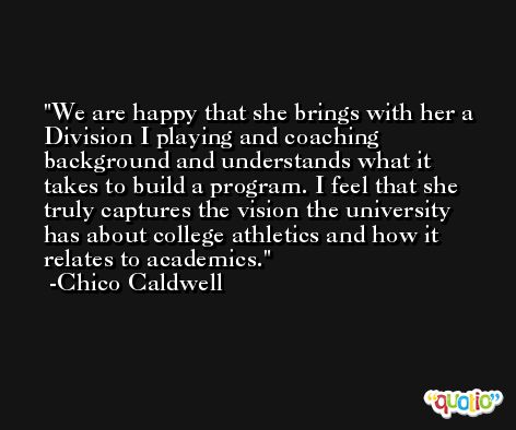 We are happy that she brings with her a Division I playing and coaching background and understands what it takes to build a program. I feel that she truly captures the vision the university has about college athletics and how it relates to academics. -Chico Caldwell
