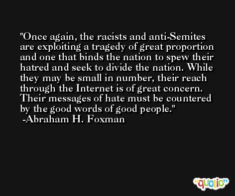 Once again, the racists and anti-Semites are exploiting a tragedy of great proportion and one that binds the nation to spew their hatred and seek to divide the nation. While they may be small in number, their reach through the Internet is of great concern. Their messages of hate must be countered by the good words of good people. -Abraham H. Foxman