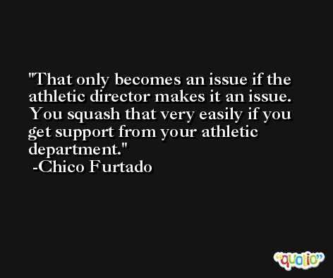 That only becomes an issue if the athletic director makes it an issue. You squash that very easily if you get support from your athletic department. -Chico Furtado